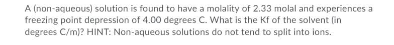 A (non-aqueous) solution is found to have a molality of 2.33 molal and experiences a
freezing point depression of 4.00 degrees C. What is the Kf of the solvent (in
degrees C/m)? HINT: Non-aqueous solutions do not tend to split into ions.
