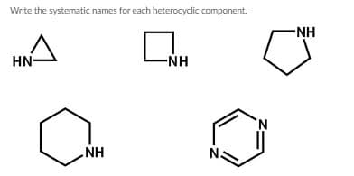 ### Systematic Names for Heterocyclic Components

Below are structural diagrams of various heterocyclic compounds. A heterocyclic compound is a ring structure that contains at least one atom other than carbon within the ring. Please review the following structures and their systematic names:

1. **Structure 1**: A three-membered ring with one nitrogen atom.
   - **Systematic Name**: Aziridine

2. **Structure 2**: A four-membered ring with one nitrogen atom.
   - **Systematic Name**: Azetidine

3. **Structure 3**: A five-membered ring with one nitrogen atom.
   - **Systematic Name**: Pyrrolidine

4. **Structure 4**: A six-membered ring with one nitrogen atom.
   - **Systematic Name**: Piperidine

5. **Structure 5**: A six-membered ring with two nitrogen atoms at positions 1 and 3.
   - **Systematic Name**: Pyrimidine

These names correspond to the specific arrangement and number of atoms within the rings. Knowing these fundamental structures is crucial for the study of organic chemistry and pharmacology, as many drugs are based on such heterocyclic rings.