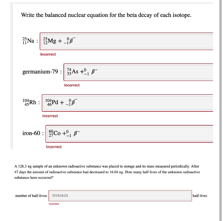 Write the balanced nuclear equation for the beta decay of each isotope.
¡Na : Mg + _{8
Incorrect
germanium-79 : 33AS +º, B-
Incorrect
104
1Rh : 1Pd + _ß
104Pd + iB
Incorrect
iron-60 : Co +º, B¯
Incorrect
A 128.3 ng sample of an unknown radioactive substance was placed in storage and its mass measured periodically. After
47 days the amount of radioactive substance had decreased to 16.04 ng. How many half-lives of the unknown radioactive
substance have occurred?
number of half-lives: 351616.01
half-lives
Incorrect
