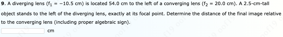 9. A diverging lens (f, = -10.5 cm) is located 54.0 cm to the left of a converging lens (f2 = 20.0 cm). A 2.5-cm-tall
object stands to the left of the diverging lens, exactly at its focal point. Determine the distance of the final image relative
to the converging lens (including proper algebraic sign).
cm
