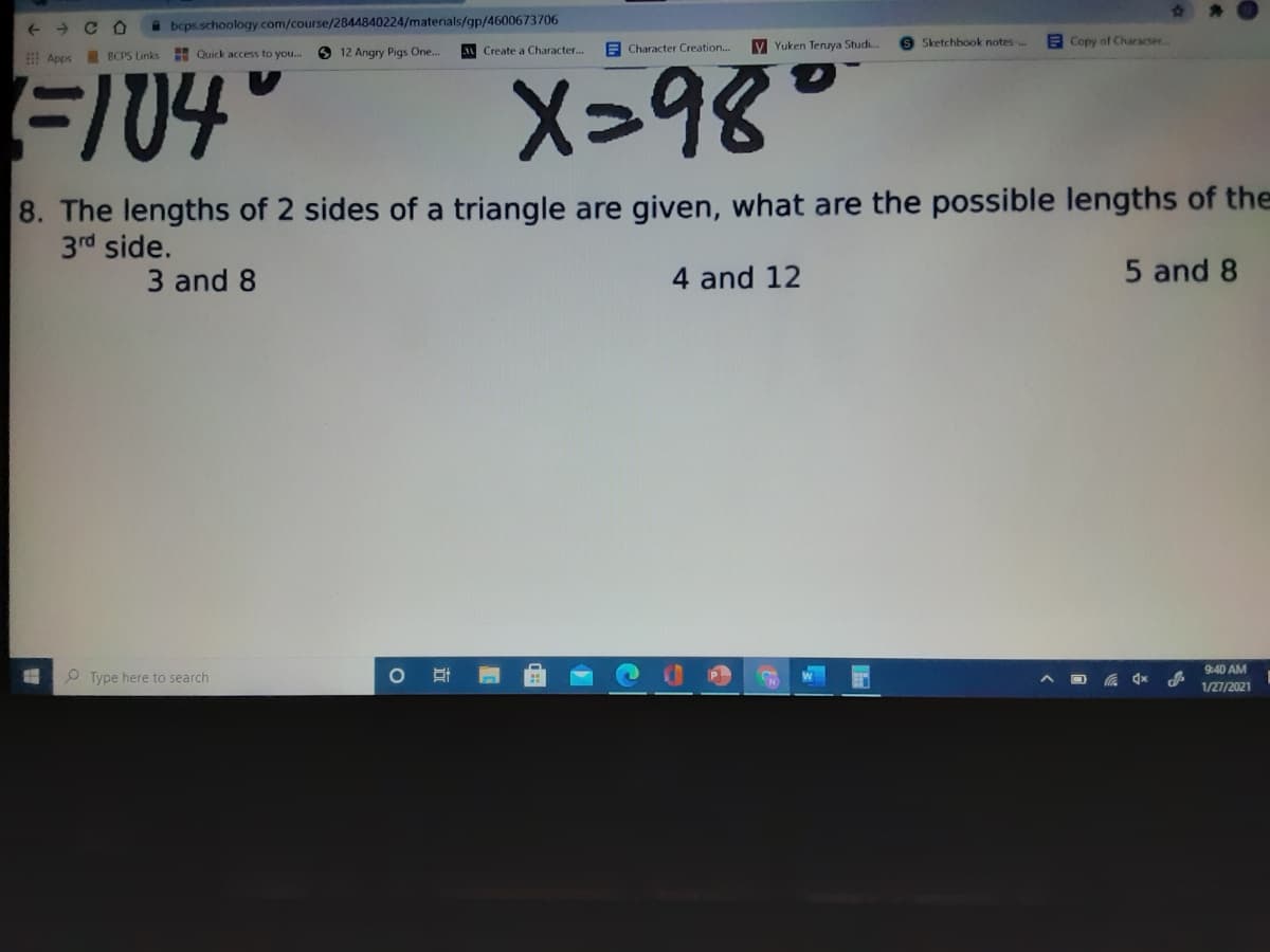 + + C O
beps.schoology.com/course/2844840224/materials/gp/4600673706
y Yuken Teruya Studi.
S Sketchbook notes-..
E Copy of Character.
O 12 Angry Pigs One..
Create a Character...
E Character Creation...
Apps BCPS Links H Quick access to you...
FI04
X>१४°
8. The lengths of 2 sides of a triangle are given, what are the possible lengths of the
3rd side.
3 and 8
4 and 12
5 and 8
9:40 AM
P Type here to search
1/27/2021

