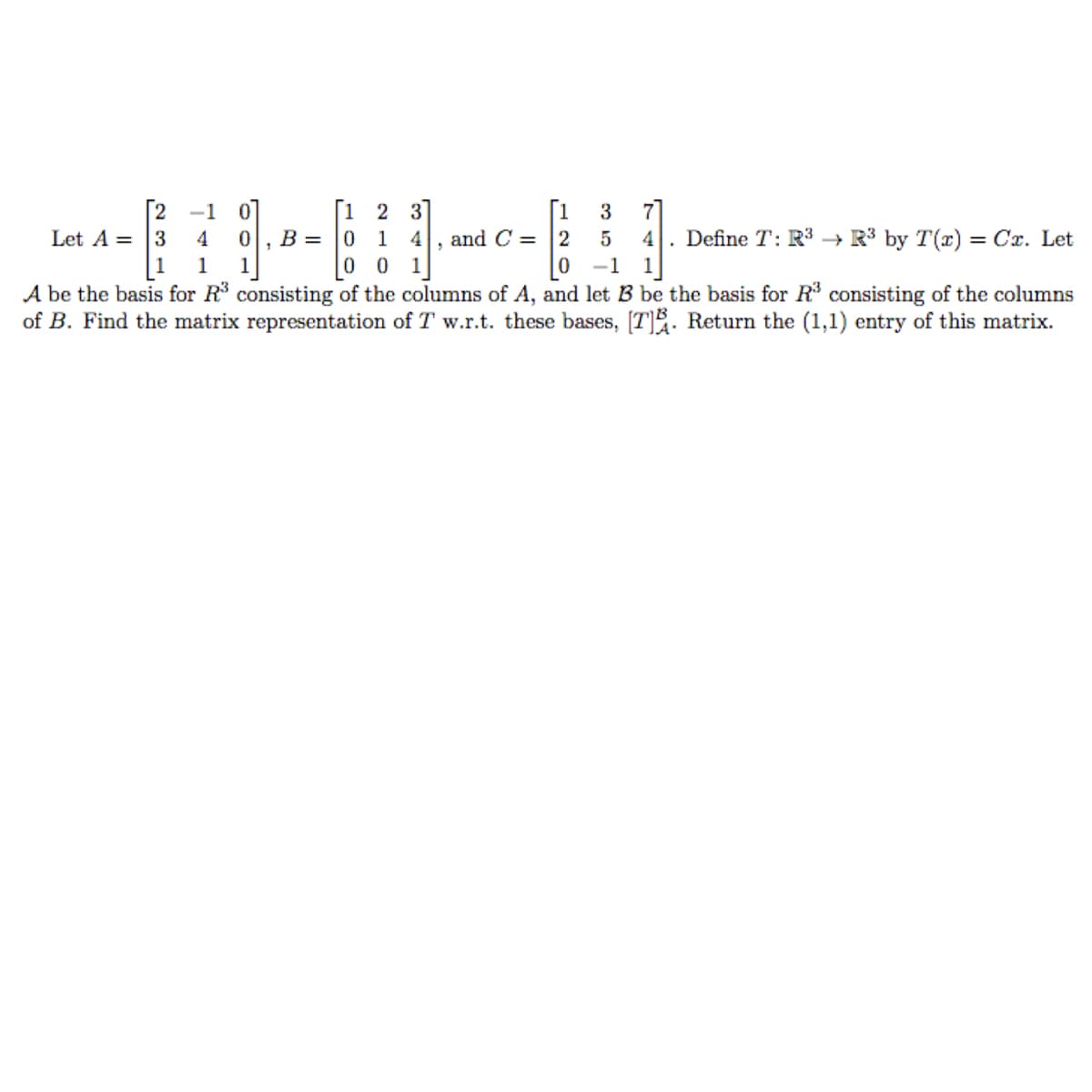 [2 -1
Let A = |3
|1
2 3
3
4
B =
1
and C = 2
4
Define T: R3 → R³ by T(r) = Cx. Let
1
1
0 0
1
-1
1
A be the basis for R consisting of the columns of A, and let B be the basis for R consisting of the columns
of B. Find the matrix representation of T w.r.t. these bases, [T]. Return the (1,1) entry of this matrix.
