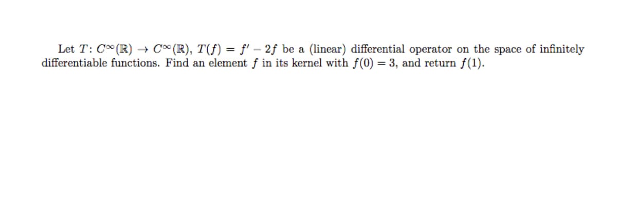 Let T: C (R) → C* (R), T(f) = f' – 2f be a (linear) differential operator on the space of infinitely
differentiable functions. Find an element f in its kernel with f(0) = 3, and return f(1).
