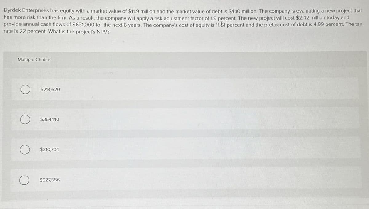 Dyrdek Enterprises has equity with a market value of $11.9 million and the market value of debt is $4.10 million. The company is evaluating a new project that
has more risk than the firm. As a result, the company will apply a risk adjustment factor of 1.9 percent. The new project will cost $2.42 million today and
provide annual cash flows of $631,000 for the next 6 years. The company's cost of equity is 11.51 percent and the pretax cost of debt is 4.99 percent. The tax
rate is 22 percent. What is the project's NPV?
Multiple Choice
О
$214,620
$364,140
О
$210,704
о
$527,556