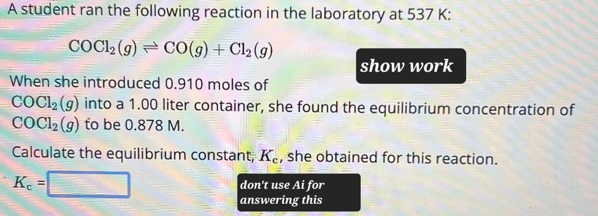 A student ran the following reaction in the laboratory at 537 K:
COCl2(g) CO(g) + Cl2(g)
When she introduced 0.910 moles of
show work
COCl2(g) into a 1.00 liter container, she found the equilibrium concentration of
COCl2 (g) to be 0.878 M.
Calculate the equilibrium constant, Ke, she obtained for this reaction.
Ke
==
don't use Ai for
answering this