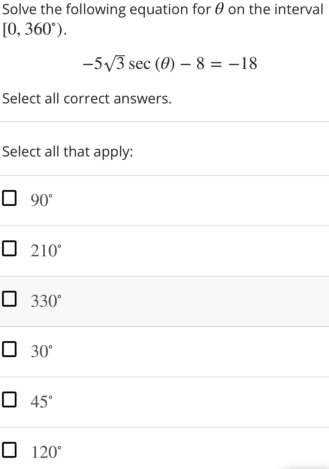 Solve the following equation for 0 on the interval
[0, 360°).
-5V3 sec (0) – 8 = -18
Select all correct answers.
Select all that apply:
O 90°
O 210°
O 330°
O 30°
O 45°
O 120°
