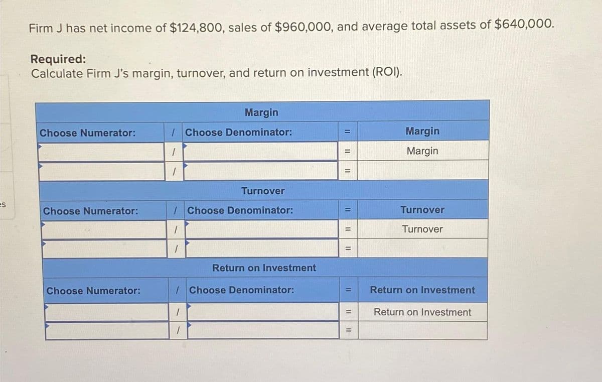 S
Firm J has net income of $124,800, sales of $960,000, and average total assets of $640,000.
Required:
Calculate Firm J's margin, turnover, and return on investment (ROI).
Choose Numerator:
Choose Numerator:
Choose Numerator:
Margin
/Choose Denominator:
Turnover
/Choose Denominator:
1
1
Return on Investment
/Choose Denominator:
1
1
11
11
II
11
=
=
||
=
=
II
Margin
Margin
Turnover
Turnover
Return on Investment
Return on Investment