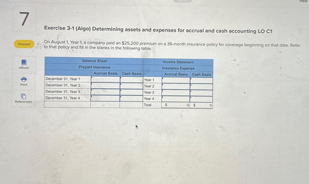 7
Skipped
eBook
Print
References
Exercise 3-1 (Algo) Determining assets and expenses for accrual and cash accounting LO C1
On August 1, Year 1, a company paid an $25,200 premium on a 36-month insurance policy for coverage beginning on that date. Refer
to that policy and fill in the blanks in the following table.
Balance Sheet
Prepaid Insurance
December 31, Year 1
December 31, Year 2
December 31, Year 3
December 31, Year 4
Accrual Basis
Whe
Cash Basis
Year 1
Year 2
Year 3
Year 4
Total
Income Statement
Insurance Expense
Accrual Basis Cash Basis
0
$
Help
0