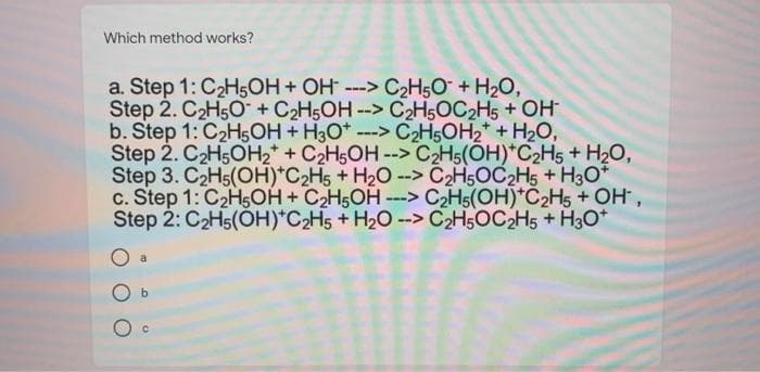 Which method works?
a. Step 1: C2H5OH + OH ---> C2H,O + H20,
Step 2. C2H5O+ C2H5OH
b. Step 1: C2H5OН + НаО"
Step 2. C2H5OH2* + C2H5OH --> C2H5(ÕH)*C2H5 + H2O,
Step 3. C2H5(OH)*C2H5 + H2O -
с. Step 1: C2H.ОН + СH6ОН ---> СНо(ОН)"С 2Н5 + ОН,
Step 2: C2H5(ÓH)*C2H5 + H20 --> C2H5OC2H5 + H3O*
--> C2H5OC2H5 + OH
---> C2H5OH2* + H2O,
-> C2H5OC2H5 + H3O*
