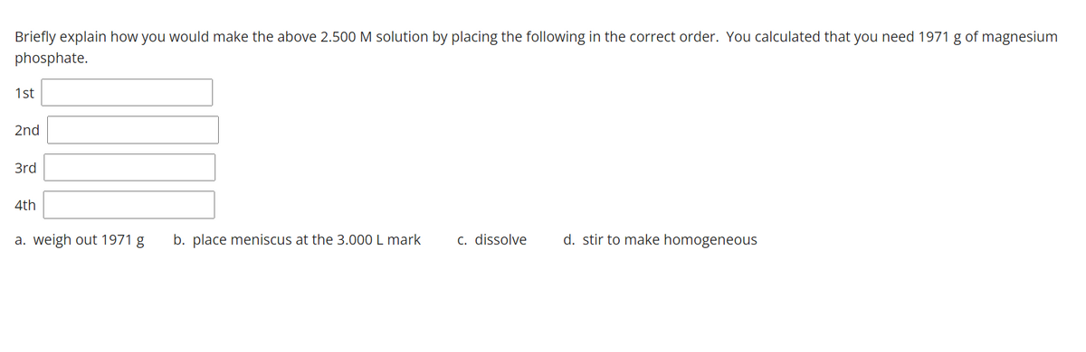 Briefly explain how you would make the above 2.500 M solution by placing the following in the correct order. You calculated that you need 1971 g of magnesium
phosphate.
1st
2nd
3rd
4th
a. weigh out 1971 g
b. place meniscus at the 3.000 L mark
c. dissolve
d. stir to make homogeneous
