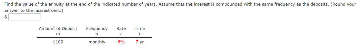 Find the value of the annuity at the end of the indicated number of years. Assume that the interest is compounded with the same frequency as the deposits. (Round your
answer to the nearest cent.)
2$
Amount of Deposit
Frequency
Rate
Time
m
r
t
$100
monthly
6%
7 yr
