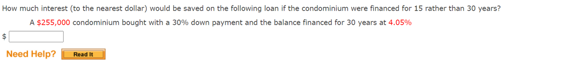 How much interest (to the nearest dollar) would be saved on the following loan if the condominium were financed for 15 rather than 30 years?
A $255,000 condominium bought with a 30% down payment and the balance financed for 30 years at 4.05%
$
Need Help?
Read It
