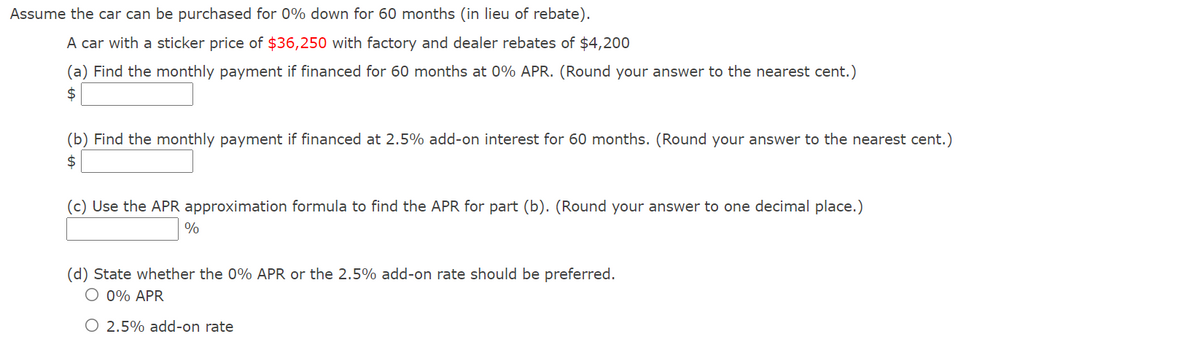 Assume the car can be purchased for 0% down for 60 months (in lieu of rebate).
A car with a sticker price of $36,250 with factory and dealer rebates of $4,200
(a) Find the monthly payment if financed for 60 months at 0% APR. (Round your answer to the nearest cent.)
$
(b) Find the monthly payment if financed at 2.5% add-on interest for 60 months. (Round your answer to the nearest cent.)
$
(c) Use the APR approximation formula to find the APR for part (b). (Round your answer to one decimal place.)
%
(d) State whether the 0% APR or the 2.5% add-on rate should be preferred.
O 0% APR
O 2.5% add-on rate
