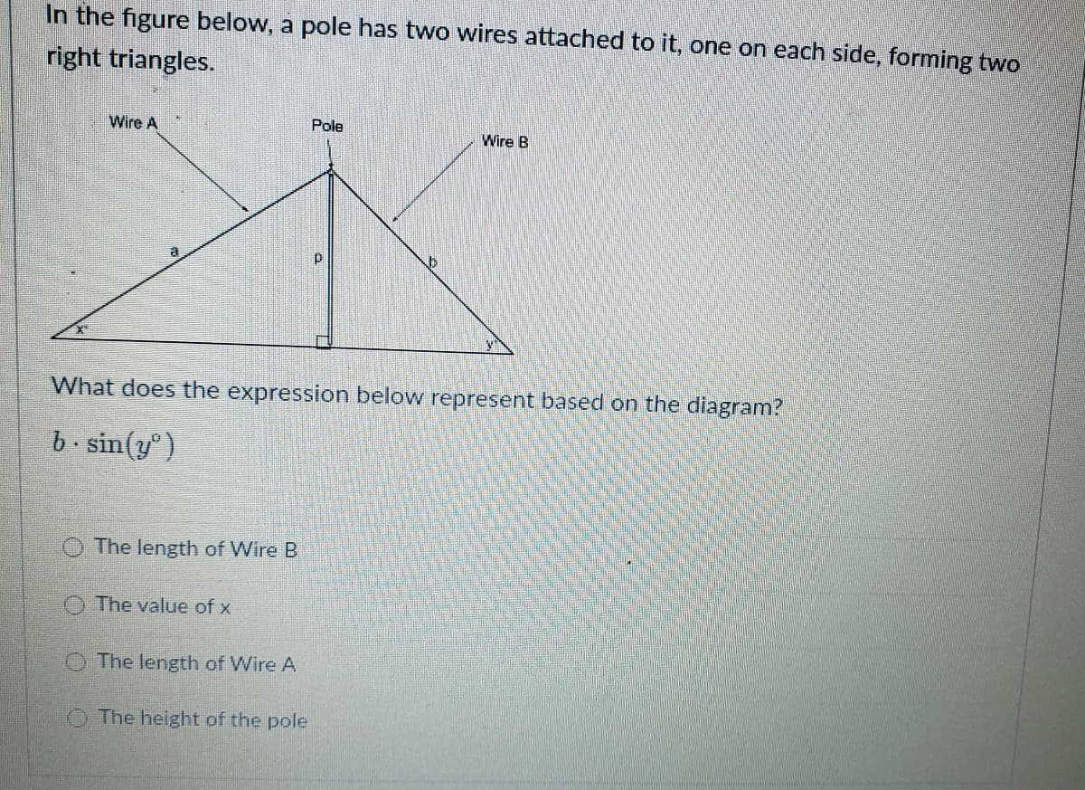 In the figure below, a pole has two wires attached to it, one on each side, forming two
right triangles.
Wire A
Pole
Wire B
What does the expression below represent based on the diagram?
b. sin(y' }
The length of Wire B
The value of x
The length of Wire A
O The height of the pole
