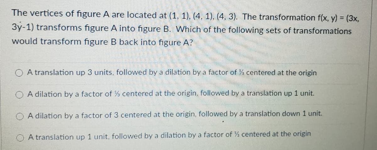 The vertices of figure A are located at (1, 1). (4, 1), (4, 3). The transformation f(x, y) = (3x,
3y-1) transforms figure A into figure B. Which of the following sets of transformations
would transform figure B back into figure A?
A translation up 3 units, followed by a dilation by a factor of % centered at the origin
A dilation by a factor of% centered at the origin, followed by a translation up 1 unit.
A dilation by a factor of 3 centered at the origin, followed by a translation down 1 unit.
A translation up 1 unit, followed by a dilation by a factor of % centered at the origin
