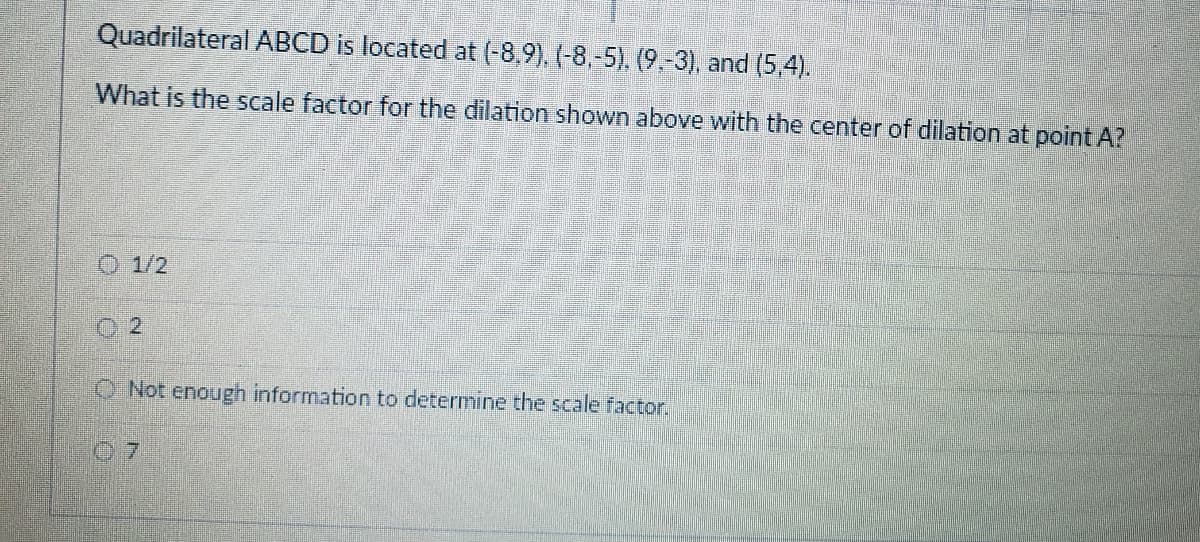 Quadrilateral ABCD is located at (-8,9), (-8,-5), (9.-3), and (5,4).
What is the scale factor for the dilation shown above with the center of dilation at point A?
1/2
O Not enough information to determine the scale factor,
07
