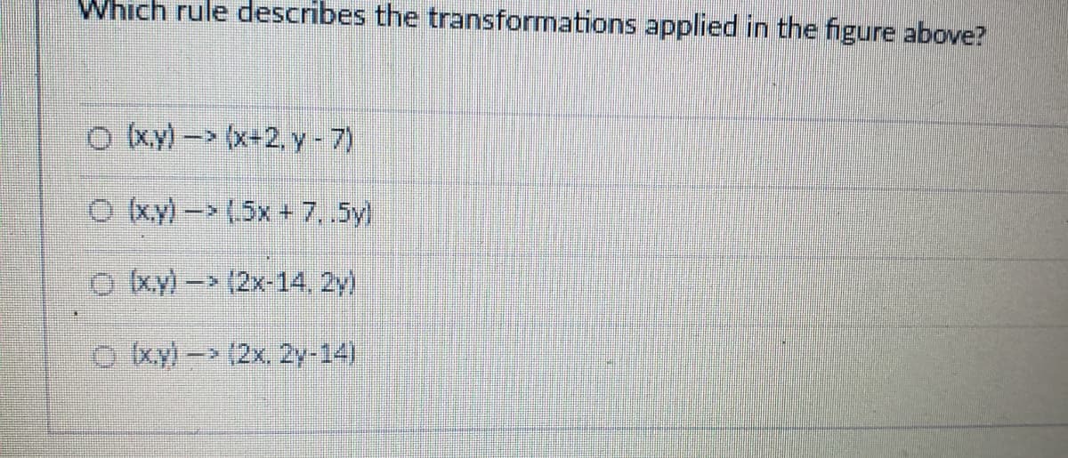 Which rule describes the transformations applied in the figure above?
O ky)- (x+2, y-7)
O ky)- (5x + 7,5y)
o ky)- (2x-14, 2y)
O xy)- (2x. 2y-14)
