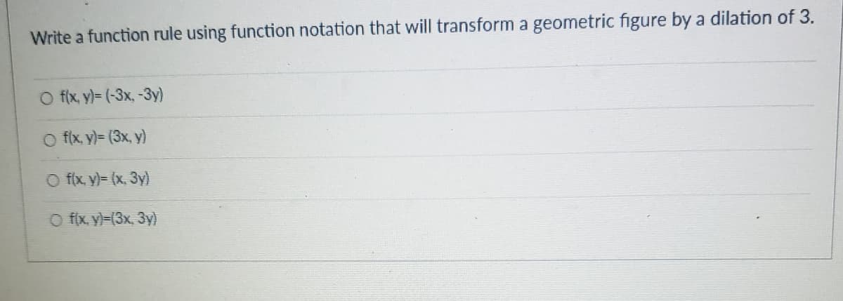 Write a function rule using function notation that will transform a geometric figure by a dilation of 3.
O fix, y)= (-3x, -3y)
O fix y)= (3x, y)
O f(x y)= (x, 3y)
O f(x. y)=(3x. 3y)
