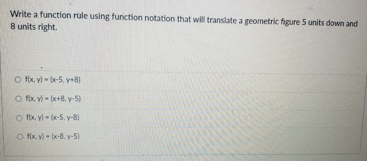 Write a function rule using function notation that will translate a geometric figure 5 units down and
8 units right.
O f(x, y) (x-5, y+8)
O f(x, y) (x+8, y-5)
O fix y) = (x-5, y-8)
O fx y) (x-8, y-5)
