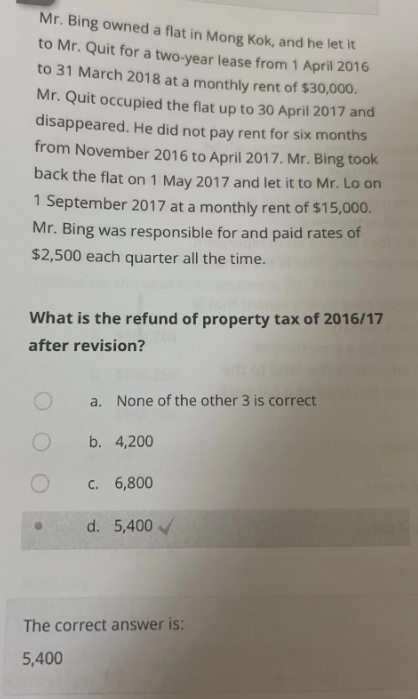 Mr. Bing owned a flat in Mong Kok, and he let it
to Mr. Quit for a two-year lease from 1 April 2016
to 31 March 2018 at a monthly rent of $30,000.
Mr. Quit occupied the flat up to 30 April 2017 and
disappeared. He did not pay rent for six months
from November 2016 to April 2017. Mr. Bing took
back the flat on 1 May 2017 and let it to Mr. Lo on
1 September 2017 at a monthly rent of $15,000.
Mr. Bing was responsible for and paid rates of
$2,500 each quarter all the time.
What is the refund of property tax of 2016/17
after revision?
a. None of the other 3 is correct
b. 4,200
c. 6,800
d. 5,400
The correct answer is:
5,400