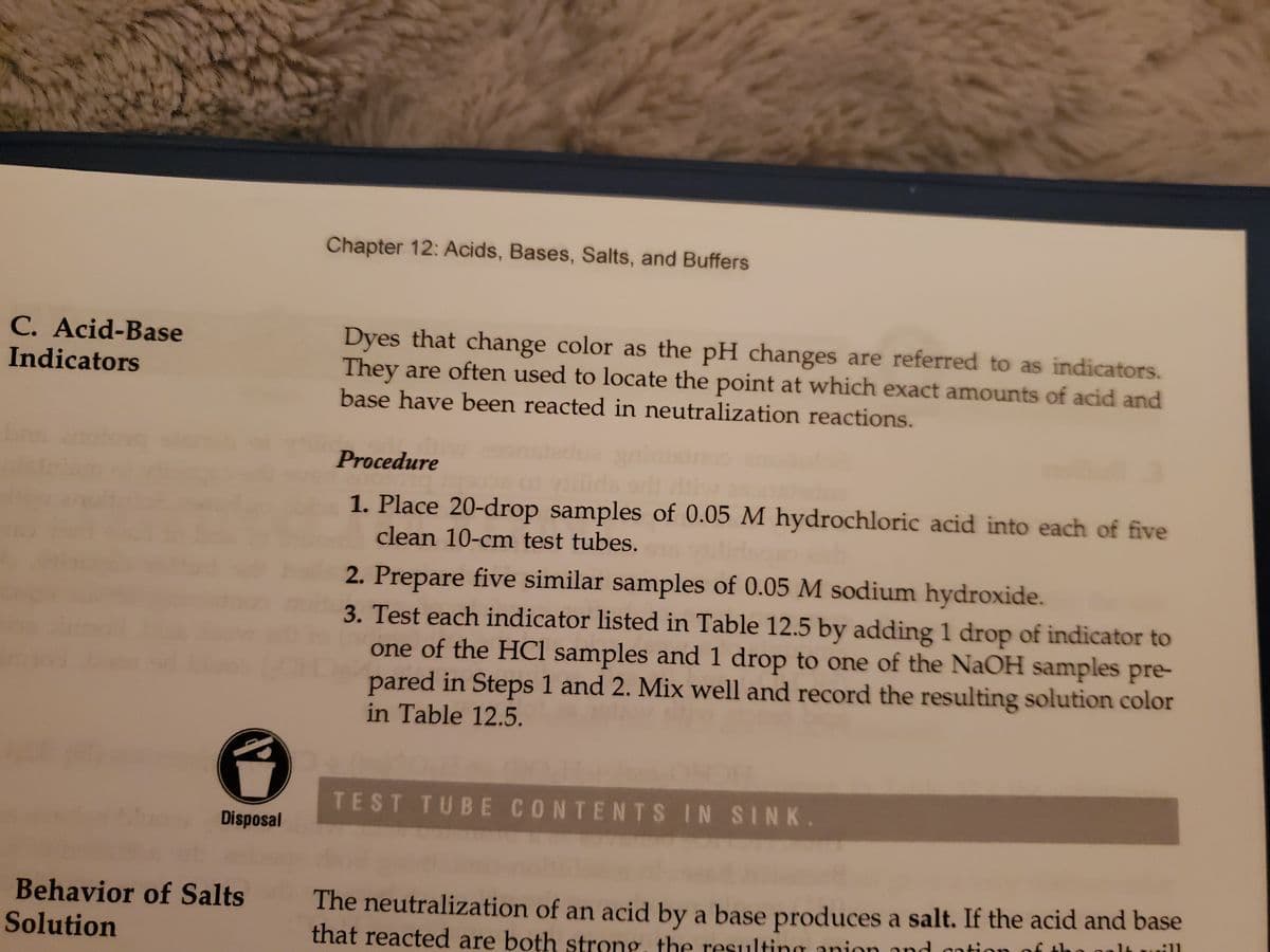 Chapter 12: Acids, Bases, Salts, and Buffers
C. Acid-Base
Indicators
Dyes that change color as the pH changes are referred to as indicators.
They are often used to locate the point at which exact amounts of acid and
base have been reacted in neutralization reactions.
Procedure
1. Place 20-drop samples of 0.05 M hydrochloric acid into each of five
clean 10-cm test tubes.
2. Prepare five similar samples of 0.05 M sodium hydroxide.
3. Test each indicator listed in Table 12.5 by adding 1 drop of indicator to
one of the HCl samples and 1 drop to one of the NaOH samples pre-
pared in Steps 1 and 2. Mix well and record the resulting solution color
in Table 12.5.
TEST TUBE CONTENTS IN SINK.
Disposal
Behavior of Salts
Solution
The neutralization of an acid by a base produces a salt. If the acid and base
the o
that reacted are both strong, the resulting anion and ontion of tl
