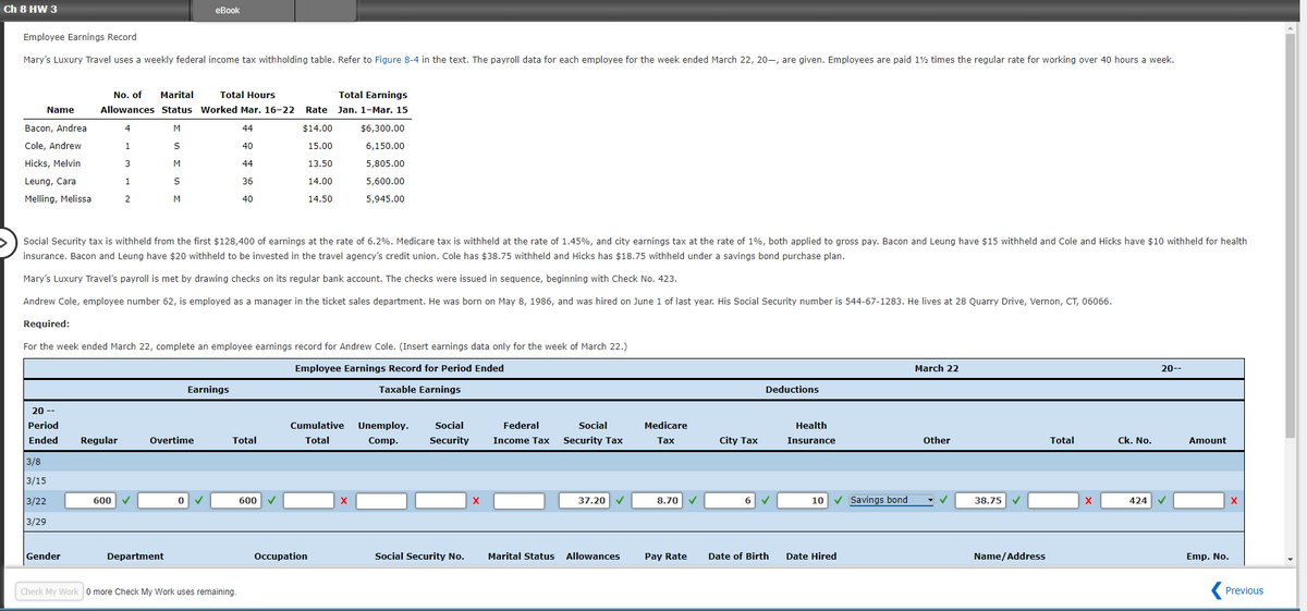 Ch E HW 3
Employee Earnings Record
eBook
Mary's Luxury Travel uses a weekly federal income tax withholding table. Refer to Figure 8-4 in the text. The payroll data for each employee for the week ended March 22, 20-, are given. Employees are paid 1½ times the regular rate for working over 40 hours a week.
No. of Marital
Name
Total Hours
Allowances Status Worked Mar. 16-22
Total Earnings
Rate
Jan. 1-Mar. 15
Bacon, Andrea
4
M
44
$14.00
$6,300.00
Cole, Andrew
1
S
40
15.00
6,150.00
Hicks, Melvin
3
M
44
13.50
5,805.00
Leung, Cara
1
S
36
Melling, Melissa
2
M
40
14.00
14.50
5,600.00
5,945.00
Social Security tax is withheld from the first $128,400 of earnings at the rate of 6.2%. Medicare tax is withheld at the rate of 1.45%, and city earnings tax at the rate of 1%, both applied to gross pay. Bacon and Leung have $15 withheld and Cole and Hicks have $10 withheld for health
insurance. Bacon and Leung have $20 withheld to be invested in the travel agency's credit union. Cole has $38.75 withheld and Hicks has $18.75 withheld under a savings bond purchase plan.
Mary's Luxury Travel's payroll is met by drawing checks on its regular bank account. The checks were issued in sequence, beginning with Check No. 423.
Andrew Cole, employee number 62, is employed as a manager in the ticket sales department. He was born on May 8, 1986, and was hired on June 1 of last year. His Social Security number is 544-67-1283. He lives at 28 Quarry Drive, Vernon, CT, 06066.
Required:
For the week ended March 22, complete an employee earnings record for Andrew Cole. (Insert earnings data only for the week of March 22.)
Employee Earnings Record for Period Ended
Earnings
Taxable Earnings
Deductions
March 22
20--
20 --
Period
Ended
Regular
Overtime
Total
Cumulative
Total
Unemploy.
Comp.
Social
Security
Federal
Income Tax
Social
Security Tax
Medicare
Tax
City Tax
Health
Insurance
Other
Total
Ck. No.
Amount
3/8
3/15
3/22
600
0
✓
600
X
×
37.20 ✓
8.70
6 ✓
10
✔ Savings bond
38.75
X
424 ✓
x
3/29
Gender
Department
Check My Work 0 more Check My Work uses remaining.
Occupation
Social Security No.
Marital Status
Allowances
Pay Rate
Date of Birth
Date Hired
Name/Address
Emp. No.
Previous