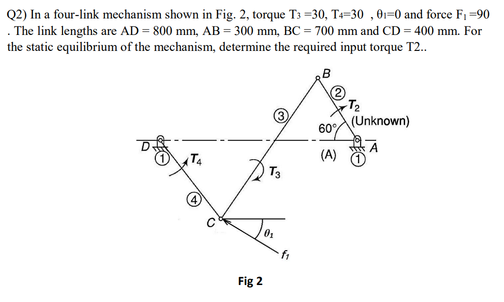 Q2) In a four-link mechanism shown in Fig. 2, torque T3 =30, T4=30 , 01=0 and force F1=90
The link lengths are AD = 800 mm, AB = 300 mm, BC = 700 mm and CD = 400 mm. For
the static equilibrium of the mechanism, determine the required input torque T2..
В
T2
(Unknown)
60°
T4
(A)
01
f1
Fig 2
