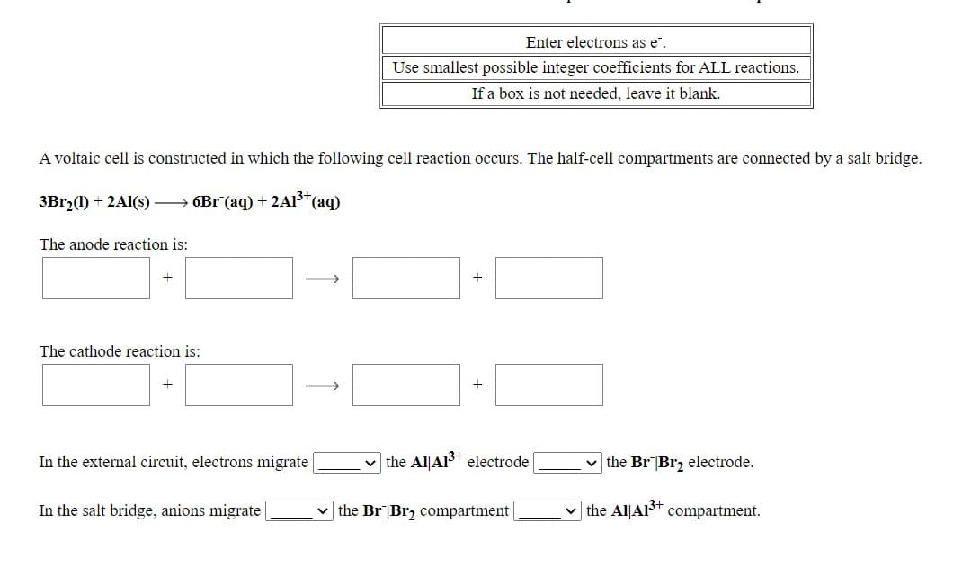 Enter electrons as e".
Use smallest possible integer coefficients for ALL reactions.
If a box is not needed, leave it blank.
A voltaic cell is constructed in which the following cell reaction occurs. The half-cell compartments are connected by a salt bridge.
3B12(1) + 2A1(s) → 6Br (aq) + 2Al*(aq)
The anode reaction is:
The cathode reaction is:
In the external circuit, electrons migrate
v the Al|AI3+ electrode
v the Br|Br2 electrode.
In the salt bridge, anions migrate
the Br|Br2 compartment
the Al|Alt compartment.
