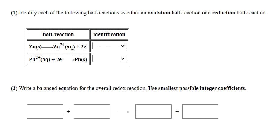 (1) Identify each of the following half-reactions as either an oxidation half-reaction or a reduction half-reaction.
half-reaction
identification
Zn(s)-
→Zn?*(aq) + 2e
Pb2
*(aq) + 2e→Pb(s)
(2) Write a balanced equation for the overall redox reaction. Use smallest possible integer coefficients.
+
