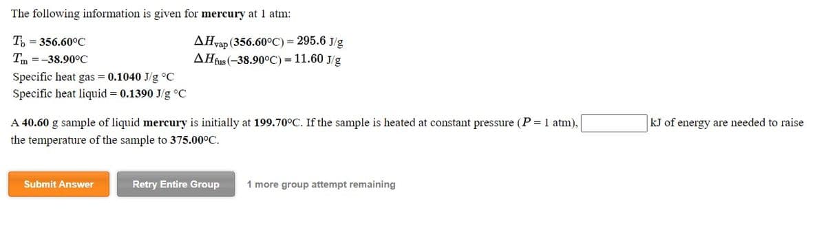 The following information is given for mercury at 1 atm:
AHvap (356.60°C) = 295.6 J/g
AHfus (-38.90°C) = 11.60 J/g
T, = 356.60°C
Tm =-38.90°C
Specific heat gas = 0.1040 J/g °C
Specific heat liquid = 0.1390 J/g °C
A 40.60 g sample of liquid mercury is initially at 199.70°C. If the sample is heated at constant pressure (P = 1 atm),
kJ of energy are needed to raise
the temperature of the sample to 375.00°C.
Submit Answer
Retry Entire Group
1 more group attempt remaining
