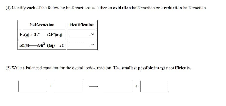 (1) Identify each of the following half-reactions as either an oxidation half-reaction or a reduction half-reaction.
half-reaction
identification
F2(g) + 2e →2F°(aq)
Sn(s)-
→ ¯
Sn2*(aq) + 2e
(2) Write a balanced equation for the overall redox reaction. Use smallest possible integer coefficients.
+
↑
+
