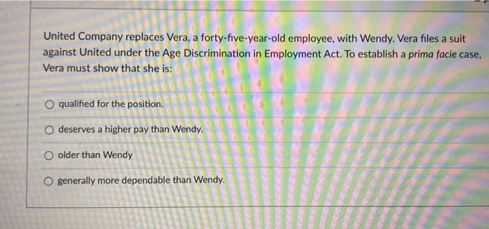 United Company replaces Vera, a forty-five-year-old employee, with Wendy. Vera files a suit
against United under the Age Discrimination in Employment Act. To establish a prima facie case,
Vera must show that she is:
O qualified for the position.
O deserves a higher pay than Wendy.
O older than Wendy
O generally more dependable than Wendy.
