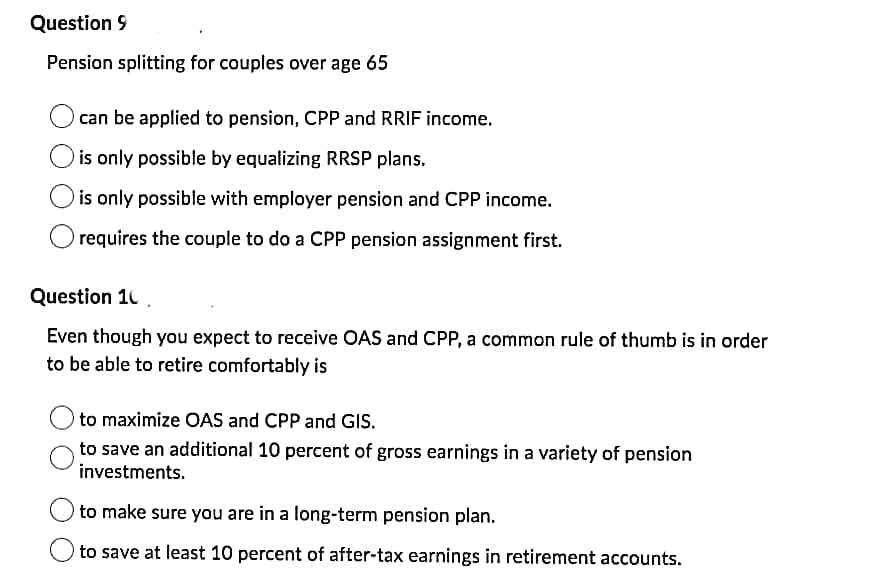 Question 9
Pension splitting for couples over age 65
can be applied to pension, CPP and RRIF income.
is only possible by equalizing RRSP plans.
is only possible with employer pension and CPP income.
requires the couple to do a CPP pension assignment first.
Question 10
Even though you expect to receive OAS and CPP, a common rule of thumb is in order
to be able to retire comfortably is
to maximize OAS and CPP and GIs.
to save an additional 10 percent of gross earnings in a variety of pension
investments.
to make sure you are in a long-term pension plan.
to save at least 10 percent of after-tax earnings in retirement accounts.
