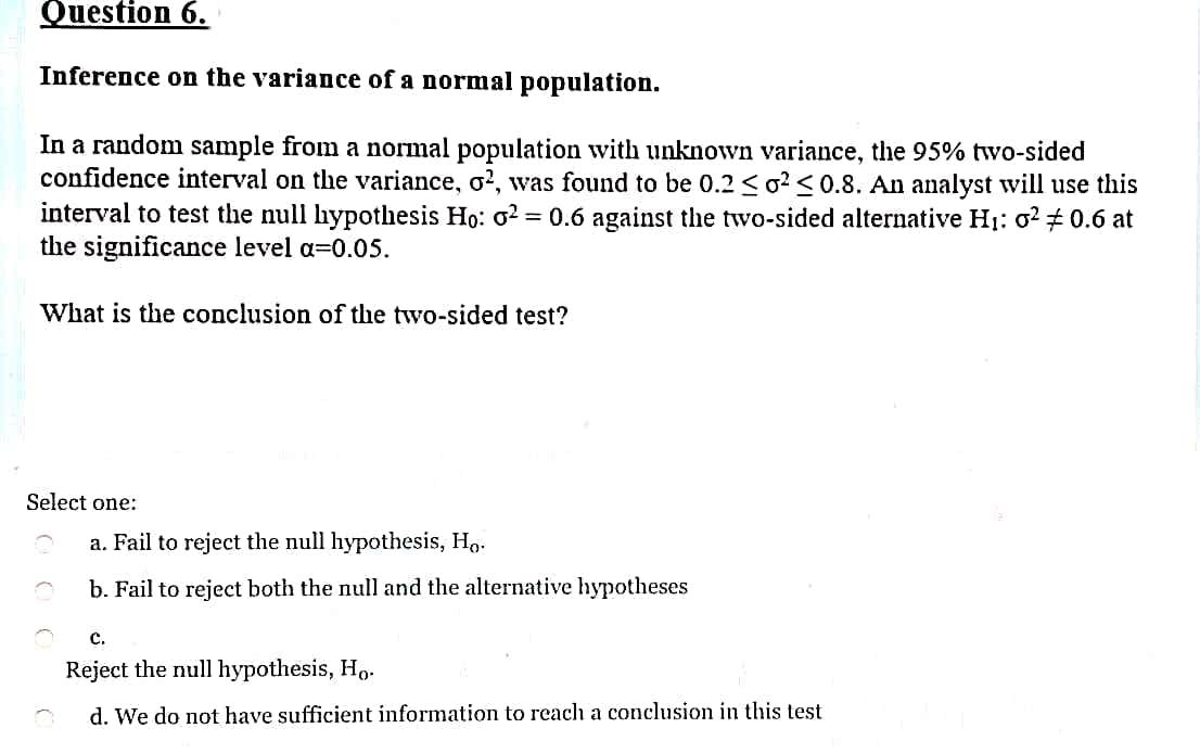 Question 6.
Inference on the variance of a normal population.
In a random sample from a normal population with unknown variance, the 95% two-sided
confidence interval on the variance, o?, was found to be 0.2 <o? <0.8. An analyst will use this
interval to test the null hypothesis Ho: o?
the significance level a=0.05.
= 0.6 against the two-sided alternative H1: 0? 0.6 at
What is the conclusion of the two-sided test?
Select one:
a. Fail to reject the null hypothesis, H,.
b. Fail to reject both the null and the alternative hypotheses
c.
Reject the null hypothesis, Ho.
d. We do not have sufficient information to reach a conclusion in this test
