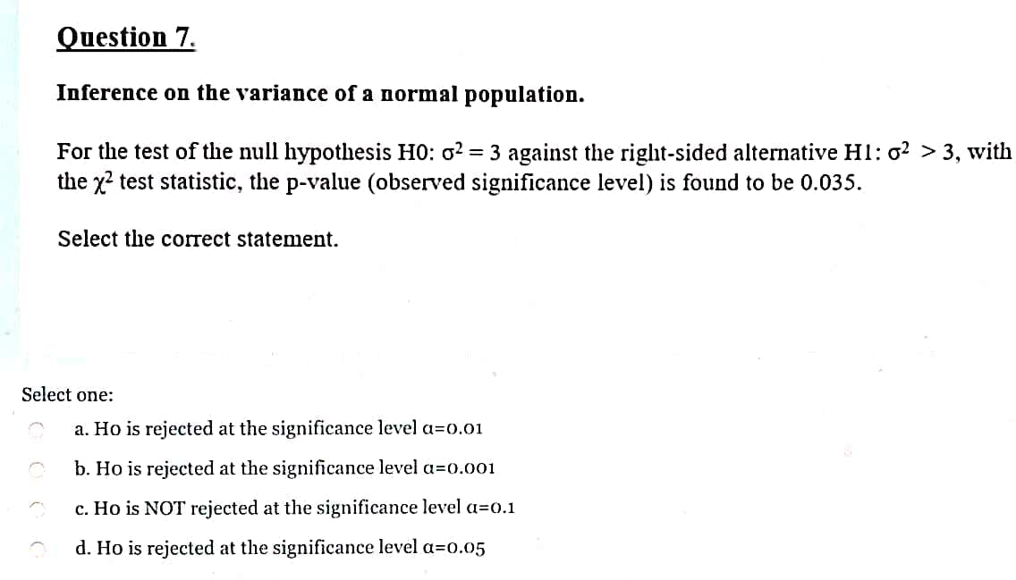 Question 7.
Inference on the variance of a normal population.
For the test of the null hypotlhesis H0: o2 = 3 against the right-sided alternative H1: o? > 3, with
the x? test statistic, the p-value (observed significance level) is found to be 0.035.
Select the correct statement.
Select one:
a. Ho is rejected at the significance level a=o.01
b. Ho is rejected at the significance level a=0.001
c. Ho is NOT rejected at the significance level a=0.1
d. Ho is rejected at the significance level a=o.05
