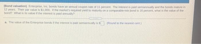 (Bond valuation) Enterprise, Inc. bonds have an annual coupon rate of 11 percent. The interest is paid semiannually and the bonds mature in
12 years. Their par value is $1,000. If the market's required yield to maturity on a comparable-risk bond is 16 percent, what is the value of the
bond? What is its value if the interest is paid annually?
a. The value of the Enterprise bonds if the interest is paid semiannually is s
(Round to the nearest cent.)
