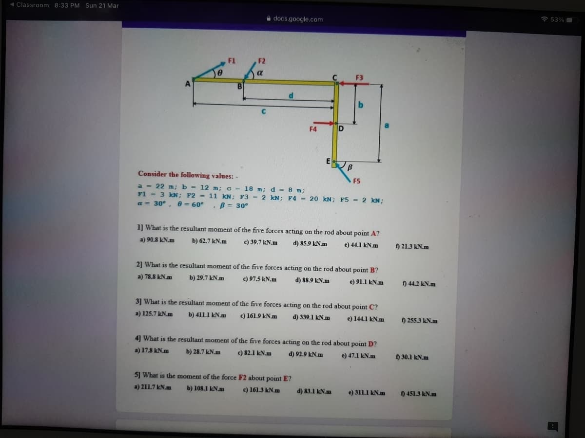 4Classroom 8:33 PM Sun 21 Mar
A docs.google.com
a 53%
F1
F2
a
F3
d
F4
D
Consider the following values: -
F5
a = 22 m; b - 12 m; c = 18 m; d - 8 m;
F1 = 3 kN; F2 = 11 KN; F3= 2 kN; F4 - 20 kN; F5 - 2 kN;
a = 30°, e = 60°
B = 30°
1] What is the resultant moment of the five forces acting on the rod about point A?
a) 90.8 kN.m
b) 62.7 kN.m
c) 39.7 kN.m
d) 85.9 kN.m
e) 44.1 kN.m
) 21.3 kN.m
21 What is the resultant moment of the five forces acting on the rod about point B?
a) 78.8 kN.m
b) 29.7 kN.m
c) 97.5 kN.m
d) 88.9 kN.m
e) 91.1 kN.m
) 44.2 kN.m
31 What is the resultant moment of the five forces acting on the rod about point C?
a) 125.7 kN.m
b) 411.1 kN.m
c) 161.9 kN.m
d) 339.1 kN.m
e) 144.1 kN.m
) 255.3 kN.m
4] What is the resultant moment of the five forces acting on the rod about point D?
a) 17.8 kN.m
b) 28.7 kN.m
c) 82.1 kN.m
d) 92.9 kN.m
e) 47.1 kN.m
) 30.1 kN.m
5] What is the moment of the force F2 about point E?
a) 211.7 kN.m
b) 108.1 kN.m
c) 161.3 kN.m
d) 83.1 kN.m
e) 311.1 kN.m
) 451.3 kN.m
