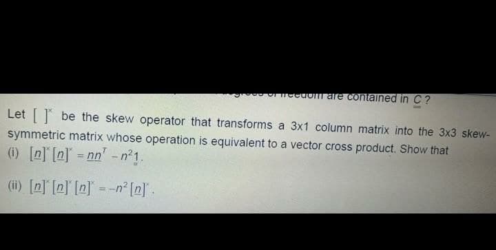 ro U ocuom are contained inC?
Let be the skew operator that transforms a 3x1 column matrix into the 3x3 skew-
symmetric matrix whose operation is equivalent to a vector cross product. Show that
(1) [n] [n] = nn' -n 1.
(ii) [n] [n] [n]° = -n² [n] .
