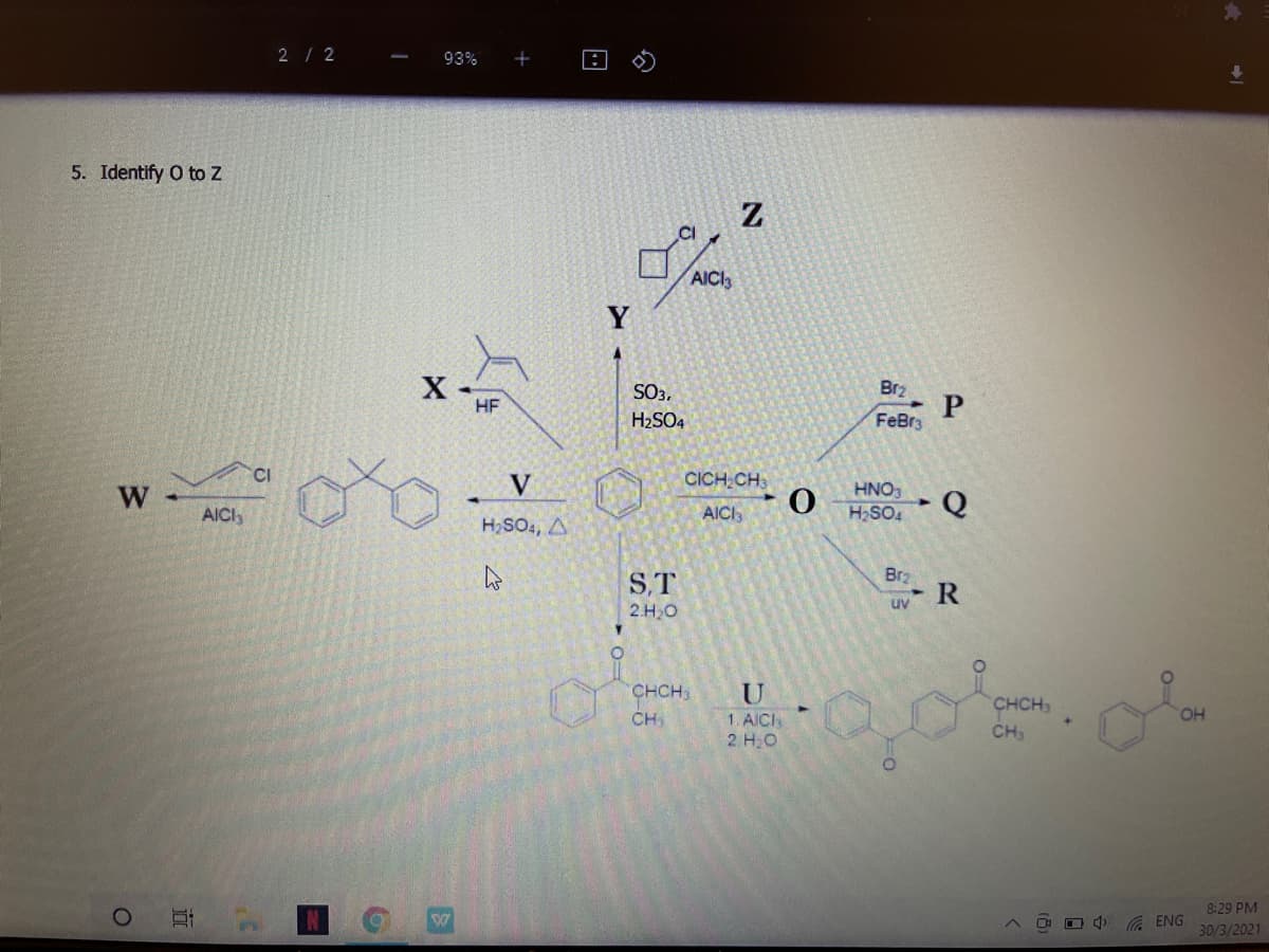 2/ 2
93%
5. Identify O to Z
CI
AICI
Y
SO3,
Br2
HF
H2SO4
FeBr3
CI
V
CICH CH
HNO3
W
AICI
AICI,
H,SO4
H,SO4, A
Brz
S,T
2.H20
uv R
CHCH3
CH
U
1. AICI
2. HO
CHCH
HO.
CH,
8:29 PM
A ENG
30/3/2021
