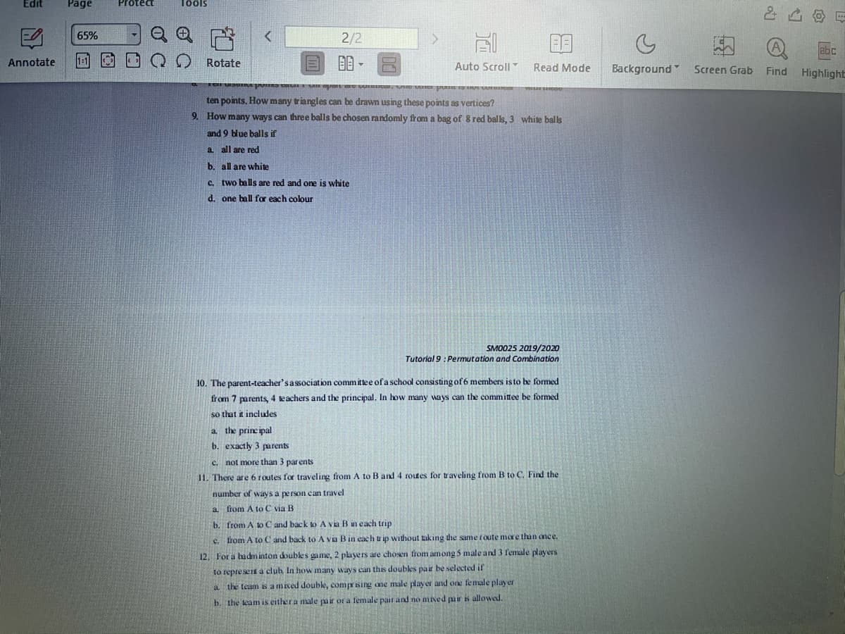 Edit
Page
Protect
Toöls
65%
2/2
abc
Annotate
1:1
Rotate
Auto Scroll
Read Mode
Background Screen Grab
Find
Highlight
ten points. How many triangles can be drawn using these points as vertices?
9. How many ways can three balls be chosen randomly from a bag of 8 red balls, 3 white balls
and 9 blue balls if
a all are red
b. all are white
c. two balls are red and one is white
d. one ball for each colour
SMO025 2019/2020
Tutorial 9 : Permutation and Combination
10. The parent-teacher'sassociation committee of a school consisting of 6 members is to be formed
from 7 parents, 4 teachers and the principal, In how many ways can the committee be formed
so that it includes
a. the principal
b. exactly 3 parents
c. not more than 3 parents
11. There are 6 routes for traveling from A to B and 4 routes for traveling from B to C, Find the
number of ways a person can travel
a from A to C via B
b. from A to C and back to A via B in each trip
c. from A to C and back to A via Bin each tr ip without taking the same route more than one e.
12. For a badm inton doubles game, 2 players are chosen from among 5 male and 3 female players
to represent a elub. In how many ways can this doubles pair be selected if
a the team is amixed double, comprising one male player and one female player
b. the team is eithera male pair or a female pair and no mixed pmir is allowed.
