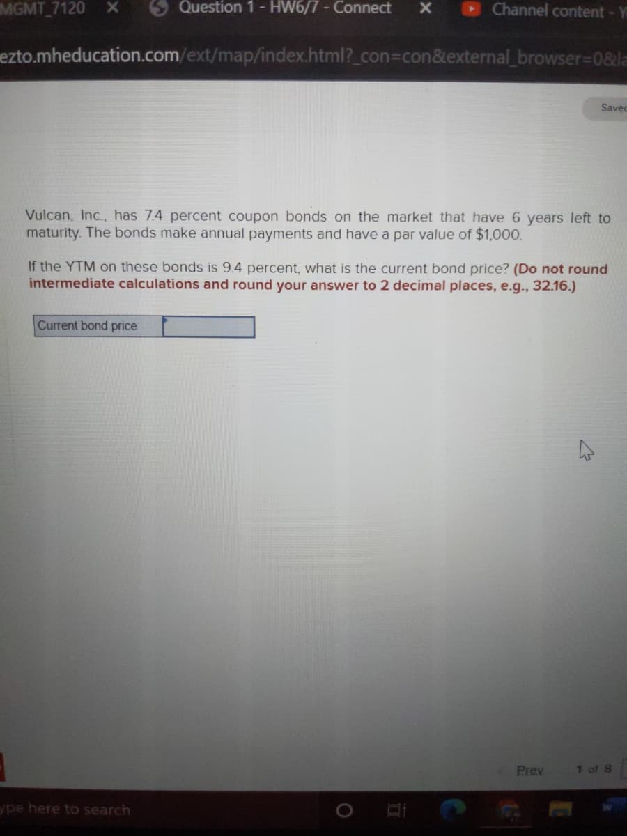 MGMT 7120 X
5 Question 1- HW6/7- Connect
Channel content- Y
ezto.mheducation.com/ext/map/index.html?_con%3Dcon&external_browser%3D0&la
Savec
Vulcan, Inc., has 7.4 percent coupon bonds on the market that have 6 years left to
maturity. The bonds make annual payments and have a par value of $1,000.
If the YTM on these bonds is 9.4 percent, what is the current bond price? (Do not round
intermediate calculations and round your answer to 2 decimal places, e.g., 32.16.)
Current bond price
Prev
1 of 8
ype here to search
