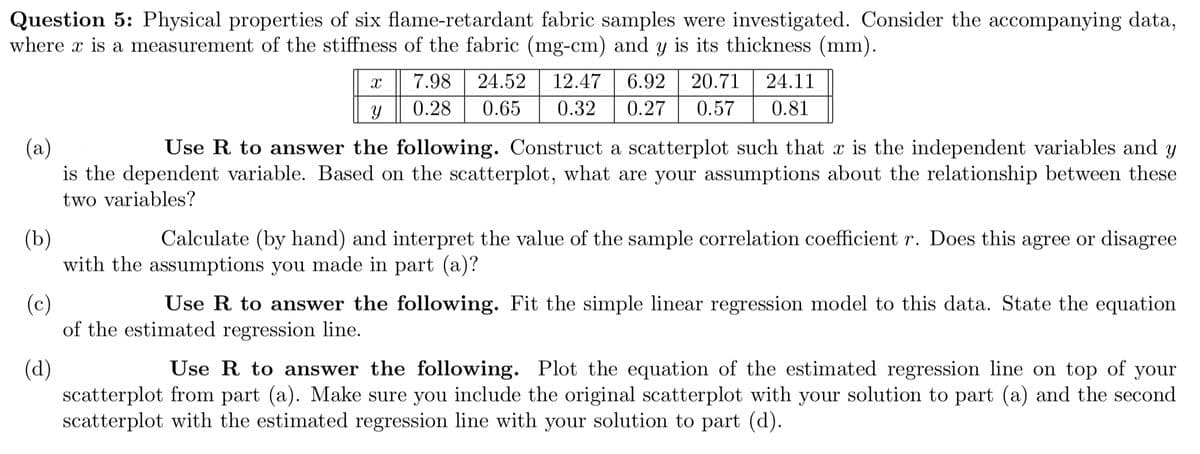 Question 5: Physical properties of six flame-retardant fabric samples were investigated. Consider the accompanying data,
where x is a measurement of the stiffness of the fabric (mg-cm) and y is its thickness (mm).
X
y
7.98 24.52 12.47 6.92 20.71 24.11
0.28 0.65 0.32 0.27 0.57 0.81
(a)
Use R to answer the following. Construct a scatterplot such that x is the independent variables and y
is the dependent variable. Based on the scatterplot, what are your assumptions about the relationship between these
two variables?
(b)
Calculate (by hand) and interpret the value of the sample correlation coefficient r. Does this agree or disagree
with the assumptions you made in part (a)?
(c)
Use R to answer the following. Fit the simple linear regression model to this data. State the equation
of the estimated regression line.
(d)
Use R to answer the following. Plot the equation of the estimated regression line on top of your
scatterplot from part (a). Make sure you include the original scatterplot with your solution to part (a) and the second
scatterplot with the estimated regression line with your solution to part (d).