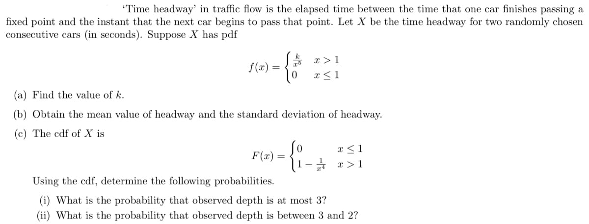 'Time headway' in traffic flow is the elapsed time between the time that one car finishes passing a
fixed point and the instant that the next car begins to pass that point. Let X be the time headway for two randomly chosen
consecutive cars (in seconds). Suppose X has pdf
f(x)
=
{*
F(x)
(a) Find the value of k.
(b) Obtain the mean value of headway and the standard deviation of headway.
(c) The cdf of X is
=
x > 1
x ≤ 1
0
1-
x ≤ 1
x>1
Using the cdf, determine the following probabilities.
(i) What is the probability that observed depth is at most 3?
(ii) What is the probability that observed depth is between 3 and 2?