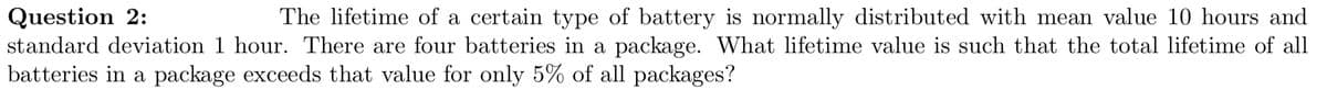 Question 2:
The lifetime of a certain type of battery is normally distributed with mean value 10 hours and
standard deviation 1 hour. There are four batteries in a package. What lifetime value is such that the total lifetime of all
batteries in a package exceeds that value for only 5% of all packages?