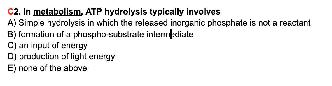 C2. In metabolism, ATP hydrolysis typically involves
A) Simple hydrolysis in which the released inorganic phosphate is not a reactant
B) formation of a phospho-substrate intermediate
C) an input of energy
D) production of light energy
E) none of the above
