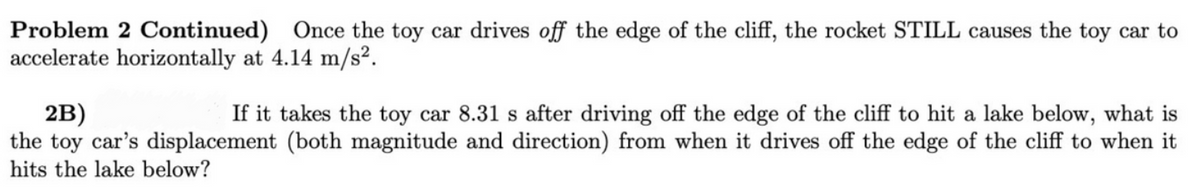 Problem 2 Continued) Once the toy car drives off the edge of the cliff, the rocket STILL causes the toy car to
accelerate horizontally at 4.14 m/s².
2B)
the toy car's displacement (both magnitude and direction) from when it drives off the edge of the cliff to when it
hits the lake below?
If it takes the toy car 8.31 s after driving off the edge of the cliff to hit a lake below, what is
