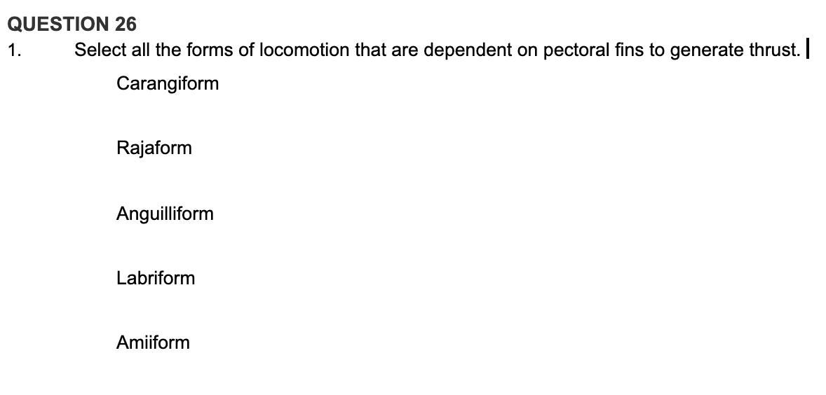 QUESTION 26
1.
Select all the forms of locomotion that are dependent on pectoral fins to generate thrust.
Carangiform
Rajaform
Anguilliform
Labriform
Amiiform
