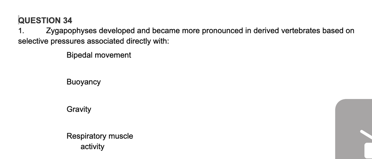 QUESTION 34
1.
Zygapophyses developed and became more pronounced in derived vertebrates based on
selective pressures associated directly with:
Bipedal movement
Buoyancy
Gravity
Respiratory muscle
activity
