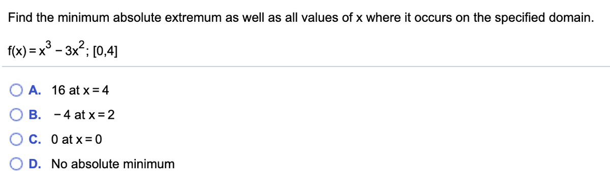 Find the minimum absolute extremum as well as all values of x where it occurs on the specified domain.
f(x) = x° – 3x2; [0,4]
A. 16 at x = 4
B. -4 at x = 2
C. O at x = 0
O D. No absolute minimum
