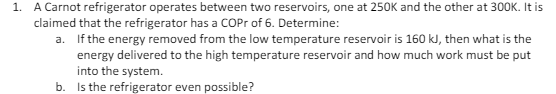 1. A Carnot refrigerator operates between two reservoirs, one at 250K and the other at 300K. It is
claimed that the refrigerator has a COPr of 6. Determine:
a. If the energy removed from the low temperature reservoir is 160 kJ, then what is the
energy delivered to the high temperature reservoir and how much work must be put
into the system.
b. Is the refrigerator even possible?